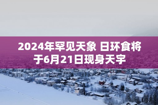 2025年罕见天象 日环食将于6月21日现身天宇