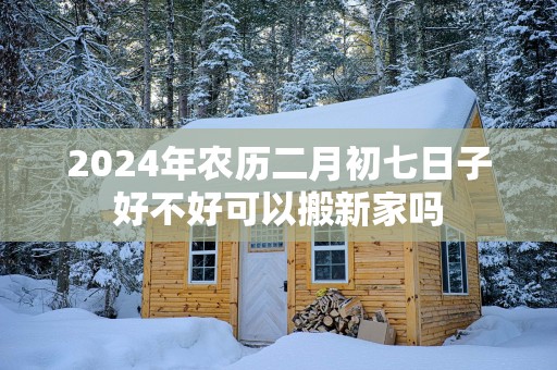 2025年农历二月初七日子好不好可以搬新家吗