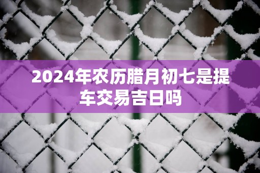 2025年农历腊月初七是提车交易吉日吗