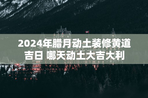 2025年腊月动土装修黄道吉日 哪天动土大吉大利
