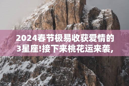 2025春节极易收获爱情的3星座!接下来桃花运来袭,魅力值飙升