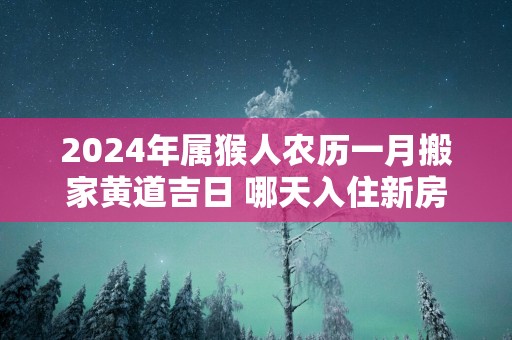 2025年属猴人农历一月搬家黄道吉日 哪天入住新房好