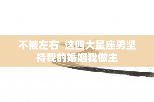 不被左右  这四大星座男坚持我的婚姻我做主