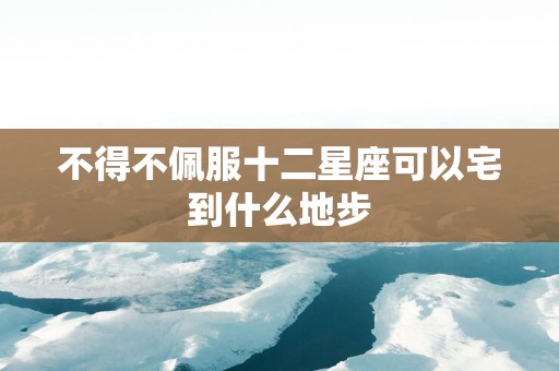 不得不佩服十二星座可以宅到什么地步
