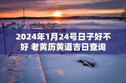 2025年1月24号日子好不好 老黄历黄道吉日查询 2025年1月24号日子好不好 老黄历黄道吉日查询