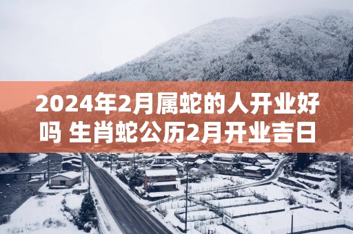 2026年2月属蛇的人开业好吗 生肖蛇公历2月开业吉日