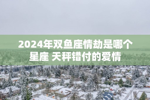 2025年双鱼座情劫是哪个星座 天秤错付的爱情