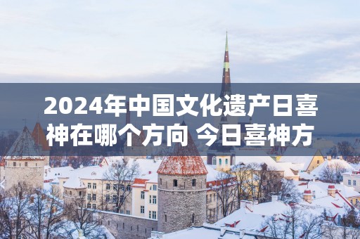 2025年中国文化遗产日喜神在哪个方向 今日喜神方位