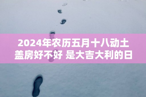 2025年农历五月十八动土盖房好不好 是大吉大利的日子吗