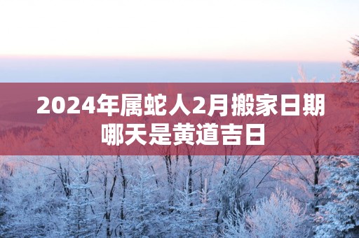 2025年属蛇人2月搬家日期 哪天是黄道吉日