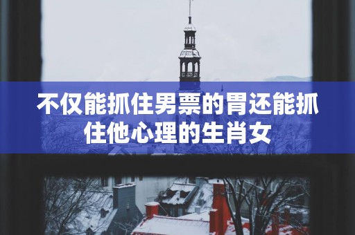 不仅能抓住男票的胃还能抓住他心理的生肖女