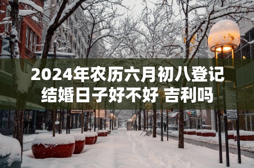 2025年农历六月初八登记结婚日子好不好 吉利吗