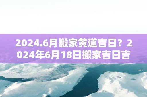 2025.6月搬家黄道吉日？2025年6月18日搬家吉日吉时