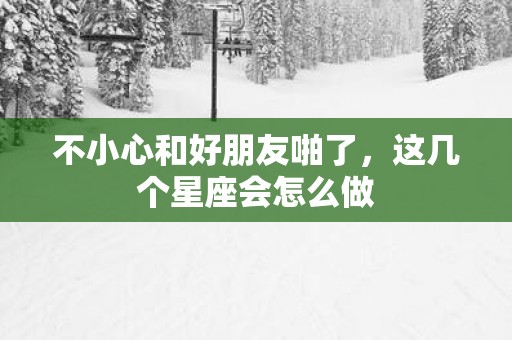 不小心和好朋友啪了，这几个星座会怎么做