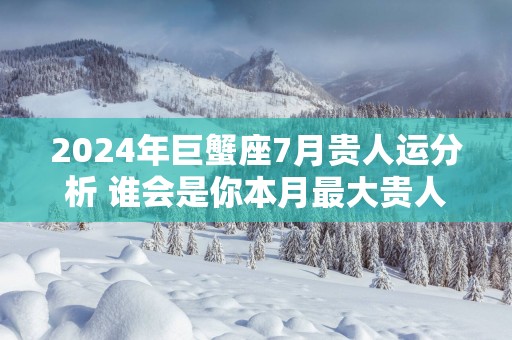 2025年巨蟹座7月贵人运分析 谁会是你本月最大贵人？