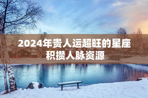 2025年贵人运超旺的星座 积攒人脉资源