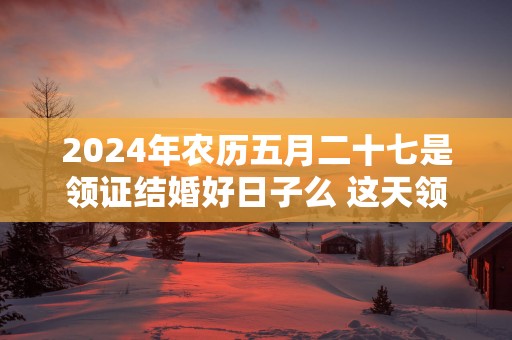 2025年农历五月二十七是领证结婚好日子么 这天领结婚证好不好