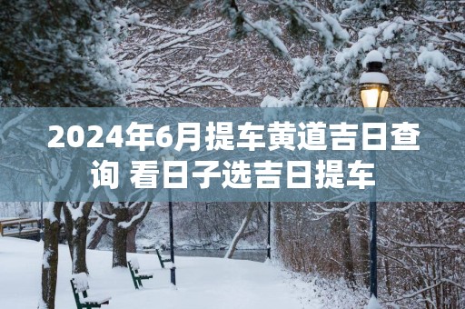 2025年6月提车黄道吉日查询 看日子选吉日提车