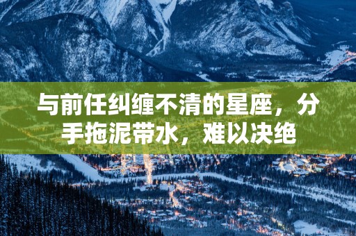 与前任纠缠不清的星座，分手拖泥带水，难以决绝