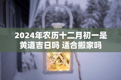 2025年农历十二月初一是黄道吉日吗 适合搬家吗