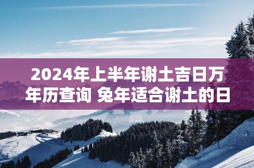 2025年上半年谢土吉日万年历查询 蛇年适合谢土的日子 2025年上半年谢土吉日万年历查询 蛇年适合谢土的日子