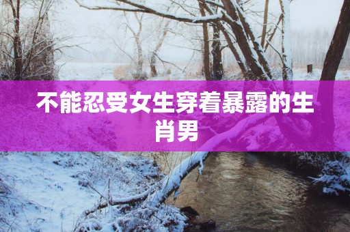 不能忍受女生穿着暴露的生肖男