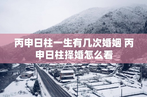 丙申日柱一生有几次婚姻 丙申日柱择婚怎么看
