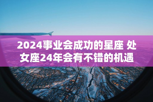 2025事业会成功的星座 处女座24年会有不错的机遇