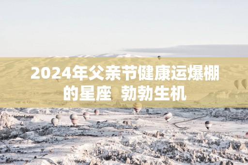 2025年父亲节健康运爆棚的星座  勃勃生机