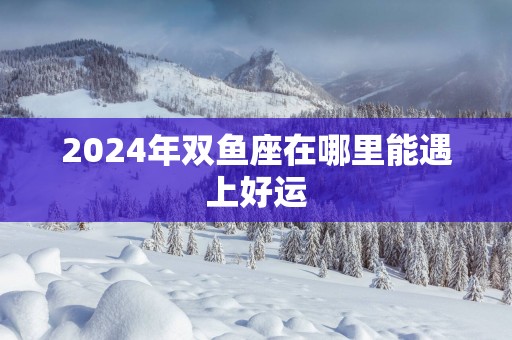 2025年双鱼座在哪里能遇上好运