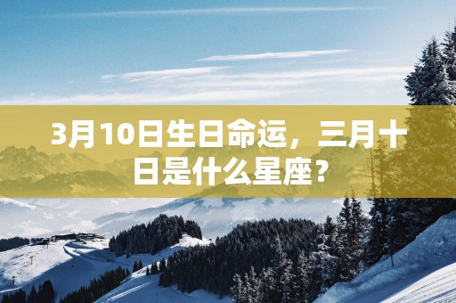 3月10日生日命运，三月十日是什么星座？