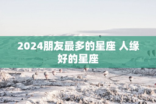 2025朋友最多的星座 人缘好的星座