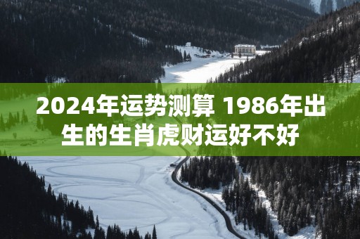 2025年运势测算 1986年出生的生肖虎财运好不好 2025年运势测算 1986年出生的生肖虎财运好不好