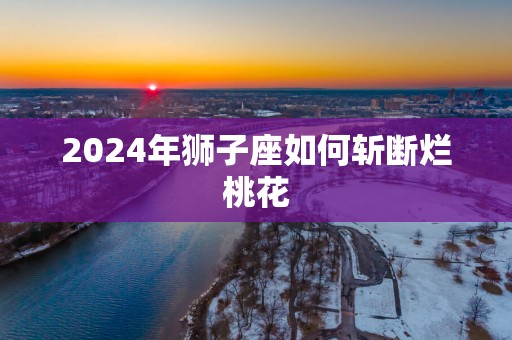 2025年狮子座如何斩断烂桃花