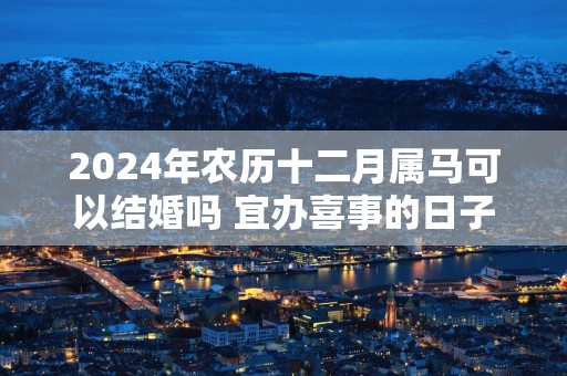 2025年农历十二月属马可以结婚吗 宜办喜事的日子