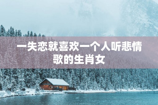 一失恋就喜欢一个人听悲情歌的生肖女