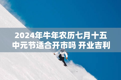 2025年蛇年农历七月十五中元节适合开市吗 开业吉利吗