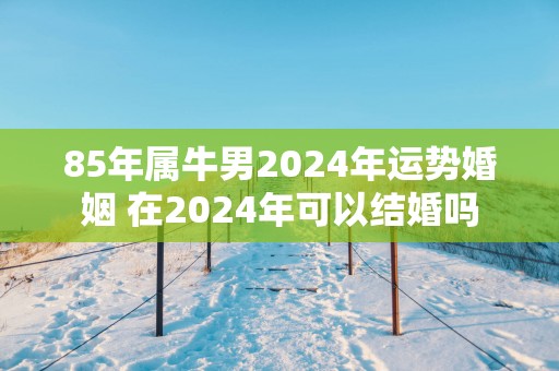 85年属牛男2025年运势婚姻 在2025年可以结婚吗