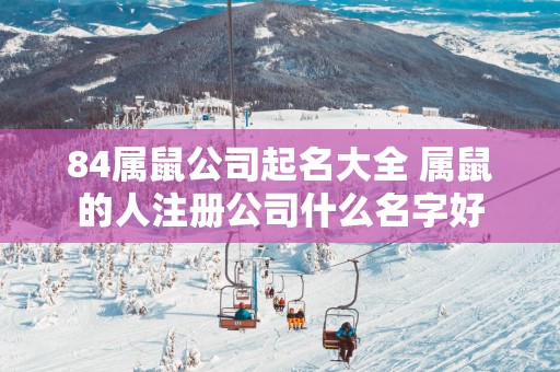 84属鼠公司起名大全 属鼠的人注册公司什么名字好