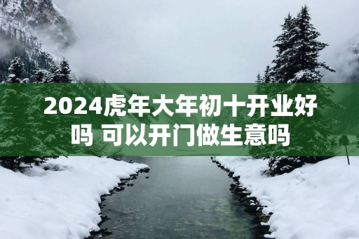 2025蛇年大年初十开业好吗 可以开门做生意吗