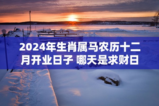 2025年生肖属马农历十二月开业日子 哪天是求财日