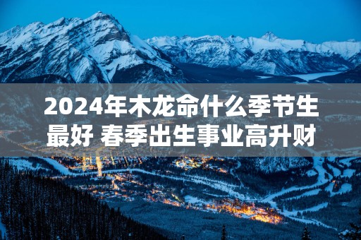 2025年木龙命什么季节生最好 春季出生事业高升财运滚滚