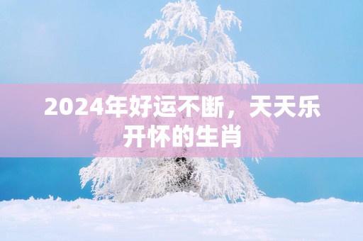 2025年好运不断，天天乐开怀的生肖