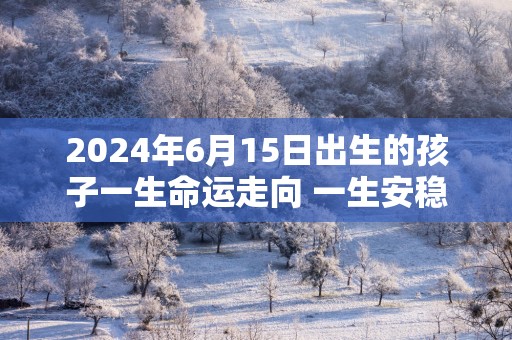 2025年6月15日出生的孩子一生命运走向 一生安稳顺利平安健康