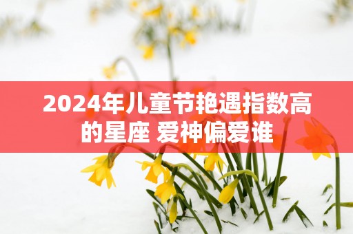 2025年儿童节艳遇指数高的星座 爱神偏爱谁