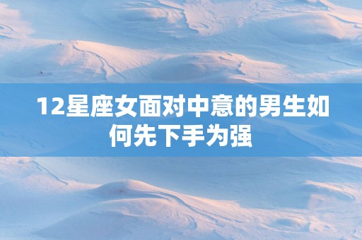 12星座女面对中意的男生如何先下手为强