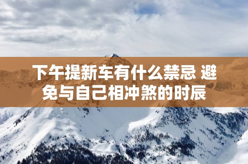 下午提新车有什么禁忌 避免与自己相冲煞的时辰