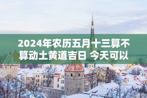 2025年农历五月十三算不算动土黄道吉日 今天可以盖房吗