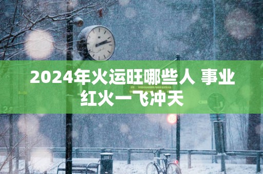 2025年火运旺哪些人 事业红火一飞冲天