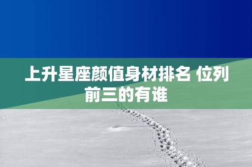 上升星座颜值身材排名 位列前三的有谁